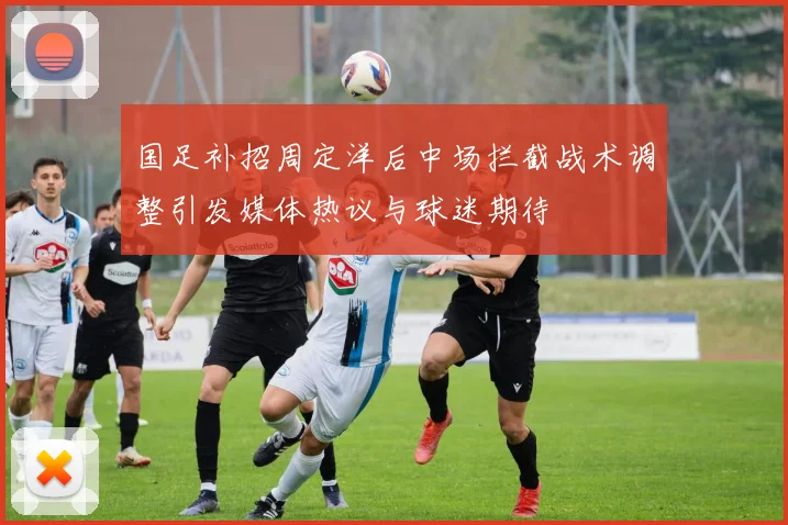 国足补招周定洋后中场拦截战术调整引发媒体热议与球迷期待